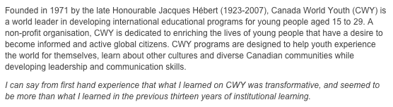 Founded in 1971 by the late Honourable Jacques Hébert (1923-2007), Canada World Youth (CWY) is a world leader in developing international educational programs for young people aged 15 to 29. A non-profit organisation, CWY is dedicated to enriching the lives of young people that have a desire to become informed and active global citizens. CWY programs are designed to help youth experience the world for themselves, learn about other cultures and diverse Canadian communities while developing leadership and communication skills.
I can say from first hand experience that what I learned on CWY was transformative, and seemed to be more than what I learned in the previous thirteen years of institutional learning.