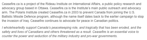 Ceasefire.ca is a project of the Rideau Institute on International Affairs, a public policy research and advocacy group based in Ottawa. Ceasefire.ca is the Institute’s main public outreach and advocacy arm. The Polaris Institute created Ceasefire.ca in 2003 to prevent Canada from joining the U.S. Ballistic Missile Defence program, although the name itself dates back to the earlier campaign to stop the invasion of Iraq. Ceasefire continues to advocate for peace in Canadian politics.
I wholeheartedly support Canada’s peacekeeping role, and tragically that has been eroded, and the safety and lives of Canadians and others threatened as a result. Ceasefire is an essential voice to counter the power and seduction of the military industry and pro-war governments.
