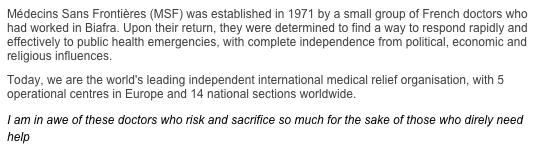 Médecins Sans Frontières (MSF) was established in 1971 by a small group of French doctors who had worked in Biafra. Upon their return, they were determined to find a way to respond rapidly and effectively to public health emergencies, with complete independence from political, economic and religious influences.
Today, we are the world's leading independent international medical relief organisation, with 5 operational centres in Europe and 14 national sections worldwide.
I am in awe of these doctors who risk and sacrifice so much for the sake of those who direly need help